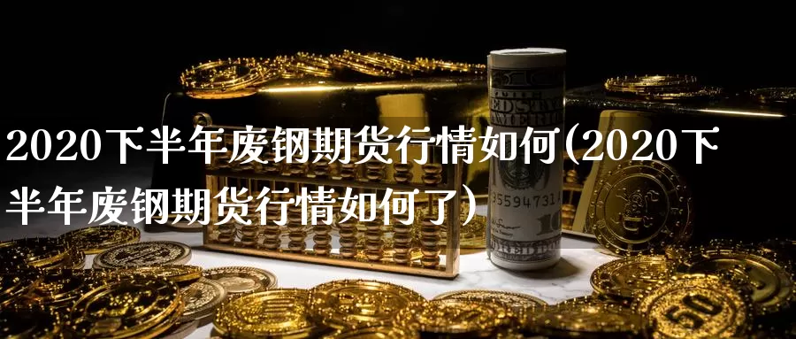 2020下半年废钢期货行情如何(2020下半年废钢期货行情如何了)