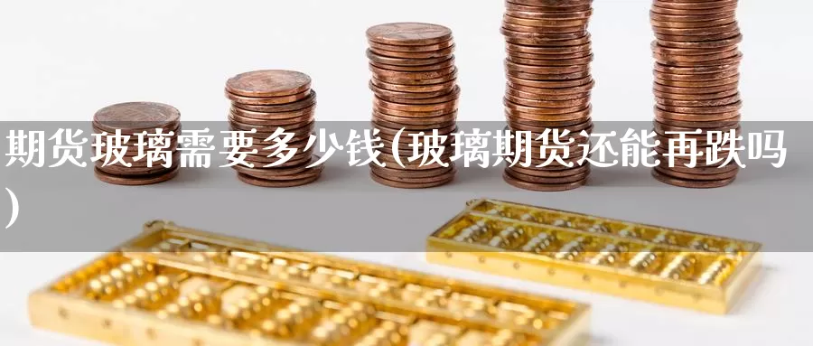 期货玻璃需要多少钱(玻璃期货还能再跌吗)