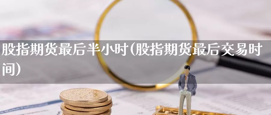 股指期货最后半小时(股指期货最后交易时间)