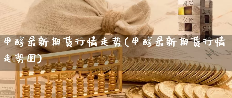 甲醇最新期货行情走势(甲醇最新期货行情走势图)