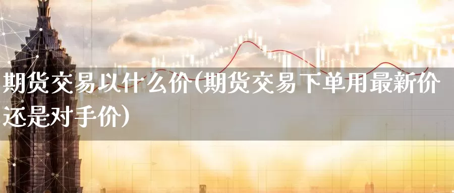 期货交易以什么价(期货交易下单用最新价还是对手价)