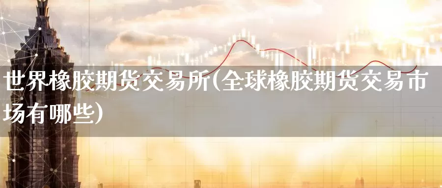 世界橡胶期货交易所(全球橡胶期货交易市场有哪些)