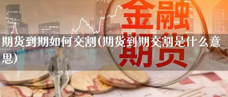 期货到期如何交割(期货到期交割是什么意思)