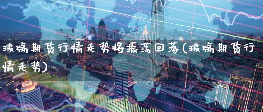 玻璃期货行情走势将振荡回落(玻璃期货行情走势)