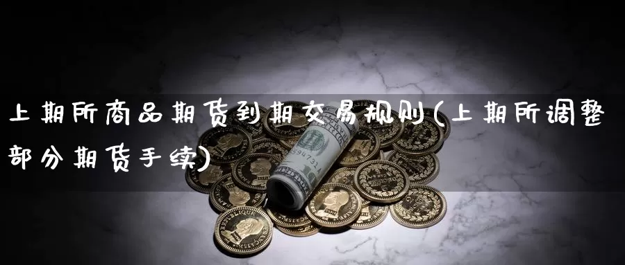上期所商品期货到期交易规则(上期所调整部分期货手续)