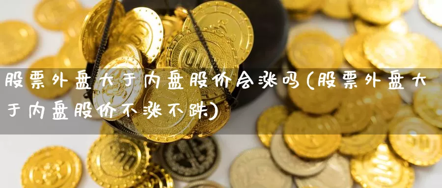 股票外盘大于内盘股价会涨吗(股票外盘大于内盘股价不涨不跌)