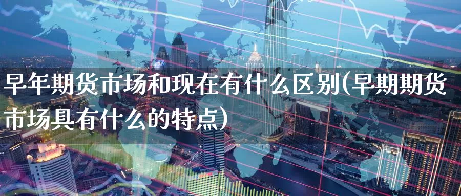 早年期货市场和现在有什么区别(早期期货市场具有什么的特点)