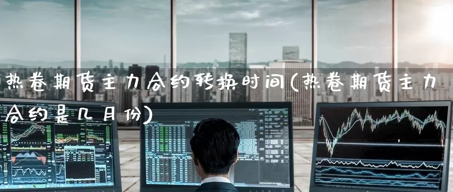 热卷期货主力合约转换时间(热卷期货主力合约是几月份)
