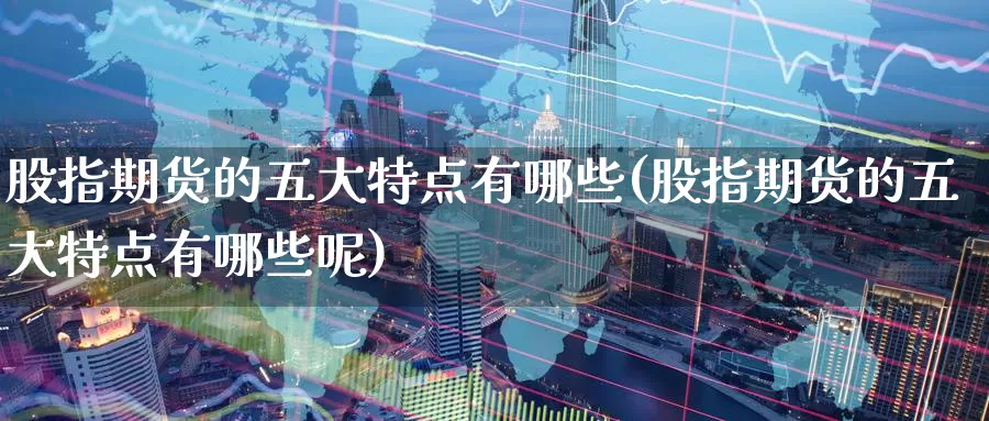 股指期货的五大特点有哪些(股指期货的五大特点有哪些呢)