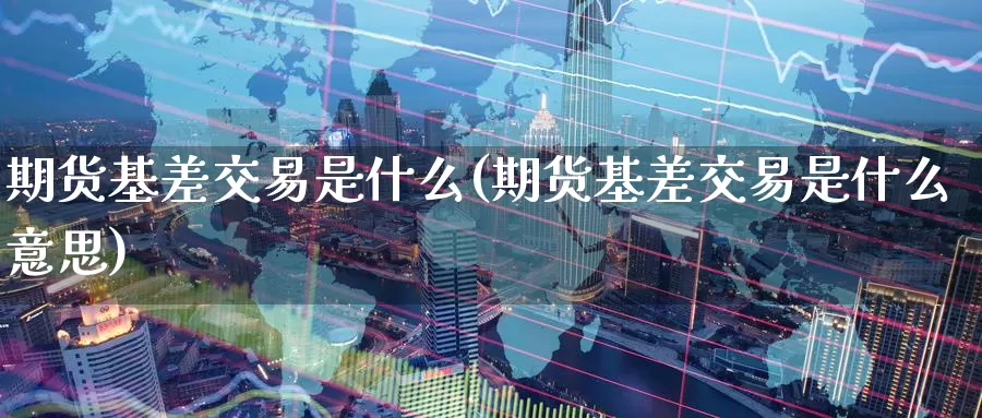 期货基差交易是什么(期货基差交易是什么意思)