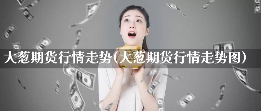大葱期货行情走势(大葱期货行情走势图)