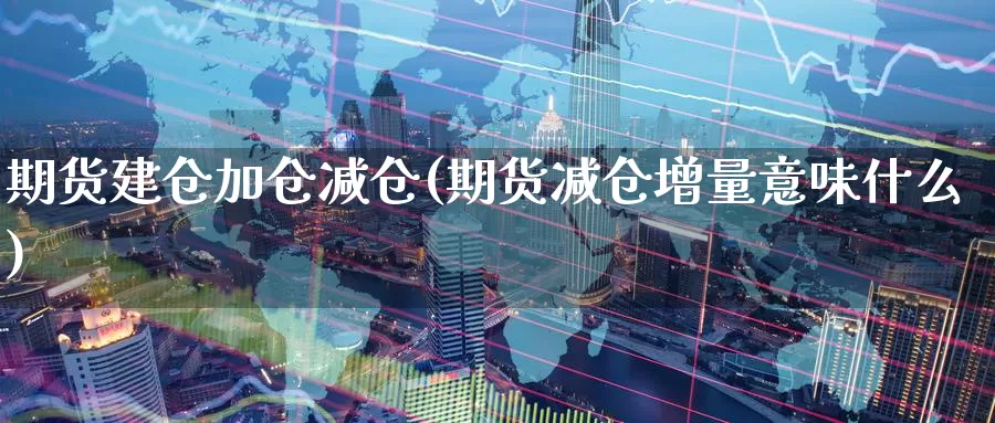 期货建仓加仓减仓(期货减仓增量意味什么)