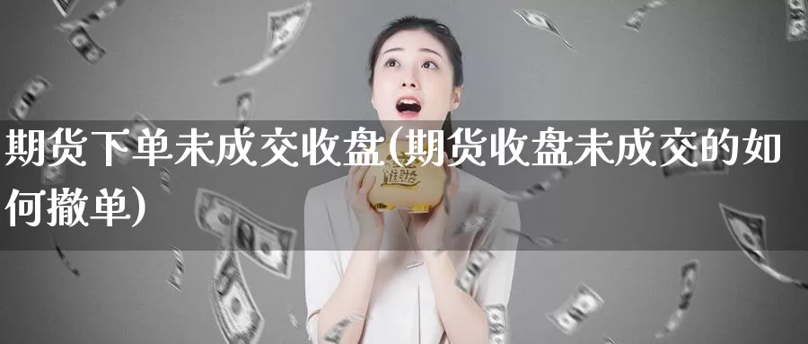 期货下单未成交收盘(期货收盘未成交的如何撤单)
