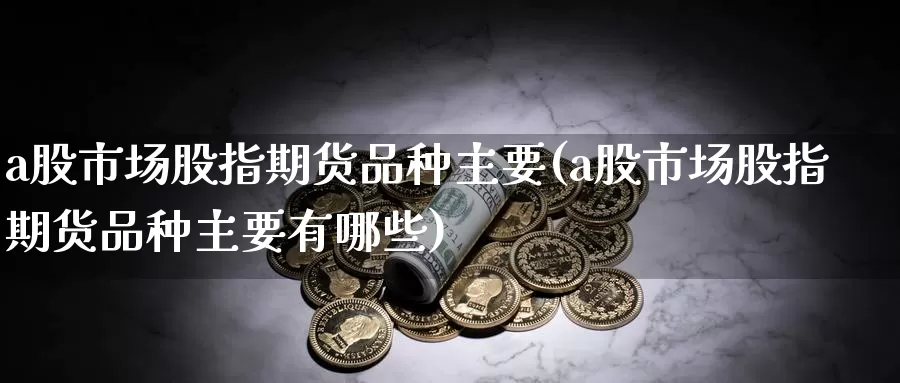 a股市场股指期货品种主要(a股市场股指期货品种主要有哪些)