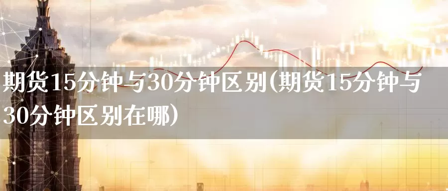 期货15分钟与30分钟区别(期货15分钟与30分钟区别在哪)