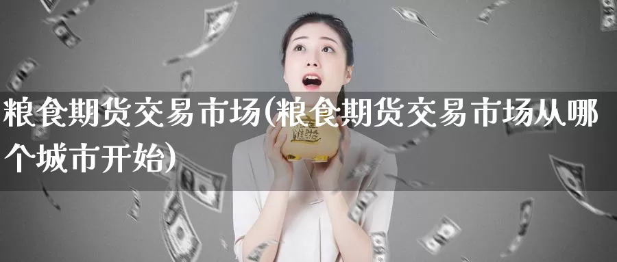 粮食期货交易市场(粮食期货交易市场从哪个城市开始)