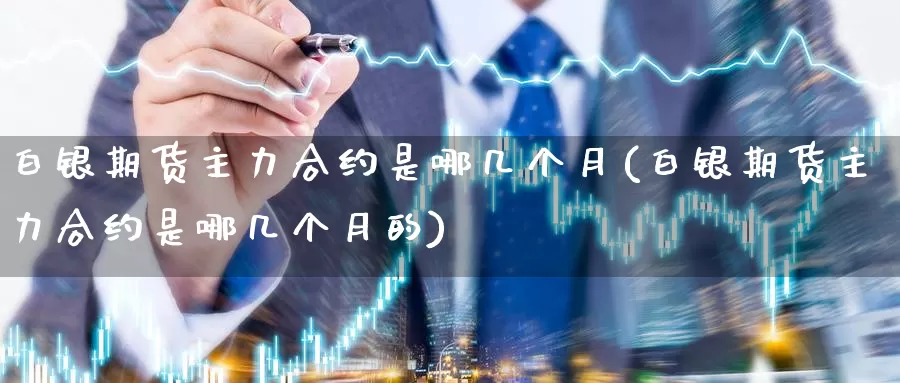白银期货主力合约是哪几个月(白银期货主力合约是哪几个月的)