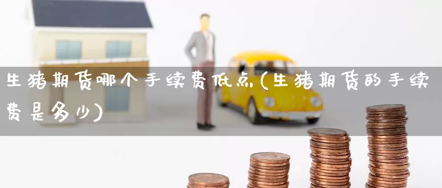 生猪期货哪个手续费低点(生猪期货的手续费是多少)