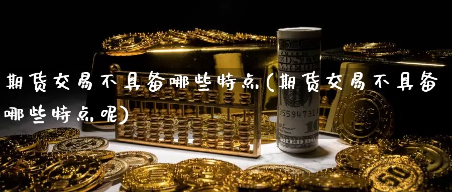 期货交易不具备哪些特点(期货交易不具备哪些特点呢)