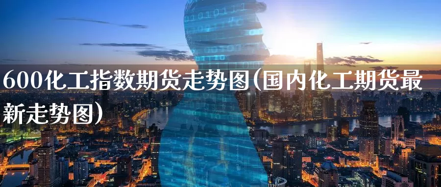 600化工指数期货走势图(国内化工期货最新走势图)