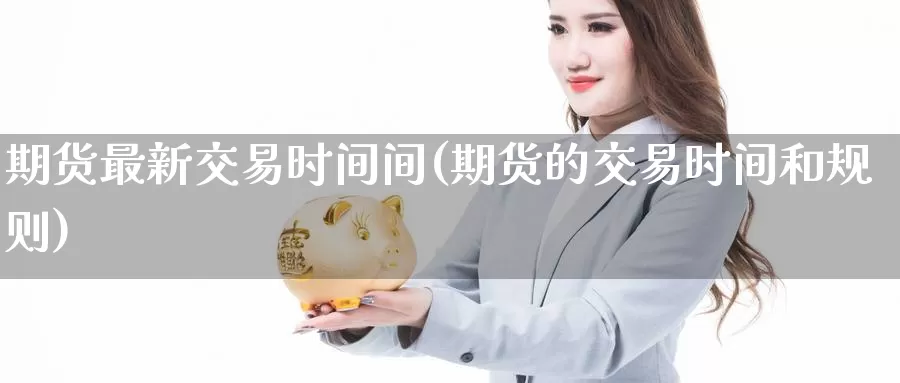 期货最新交易时间间(期货的交易时间和规则)