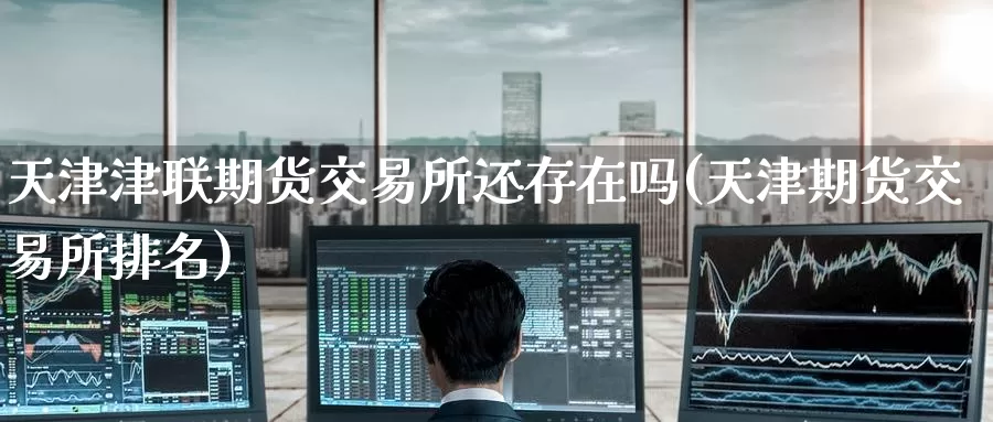 天津津联期货交易所还存在吗(天津期货交易所排名)