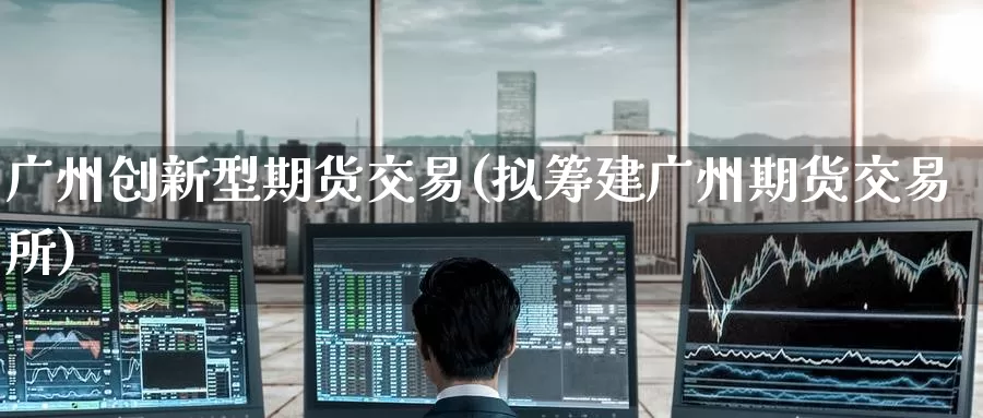 广州创新型期货交易(拟筹建广州期货交易所)