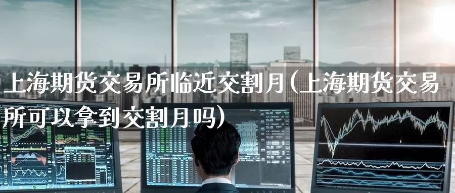 上海期货交易所临近交割月(上海期货交易所可以拿到交割月吗)