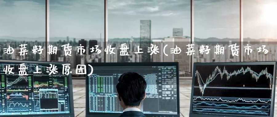 油菜籽期货市场收盘上涨(油菜籽期货市场收盘上涨原因)