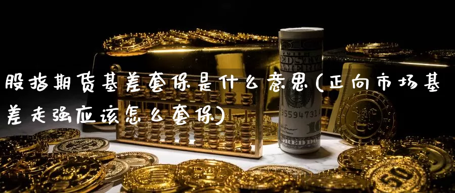 股指期货基差套保是什么意思(正向市场基差走强应该怎么套保)
