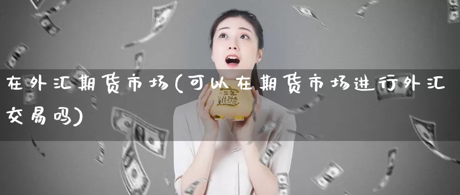 在外汇期货市场(可以在期货市场进行外汇交易吗)