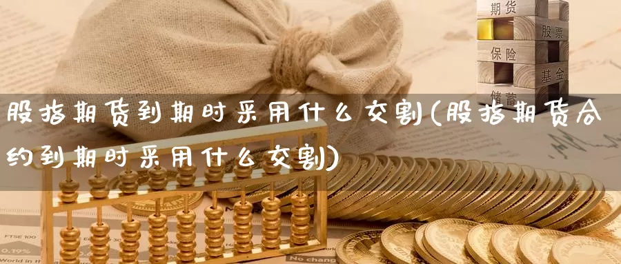 股指期货到期时采用什么交割(股指期货合约到期时采用什么交割)