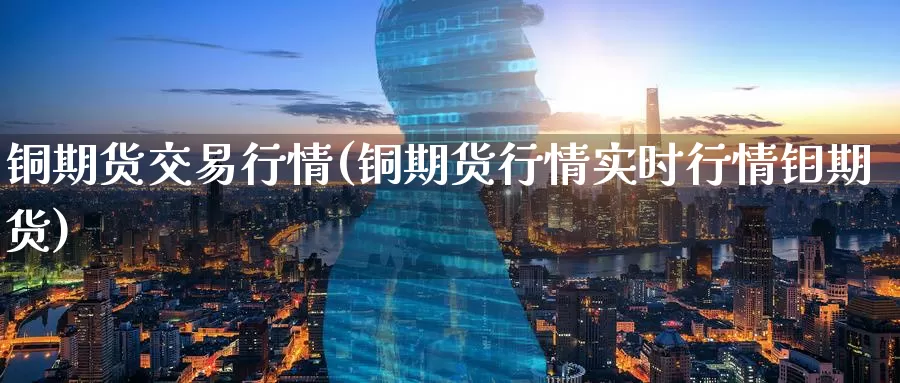 铜期货交易行情(铜期货行情实时行情钼期货)