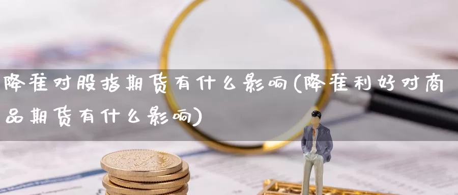 降准对股指期货有什么影响(降准利好对商品期货有什么影响)
