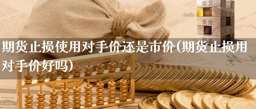 期货止损使用对手价还是市价(期货止损用对手价好吗)