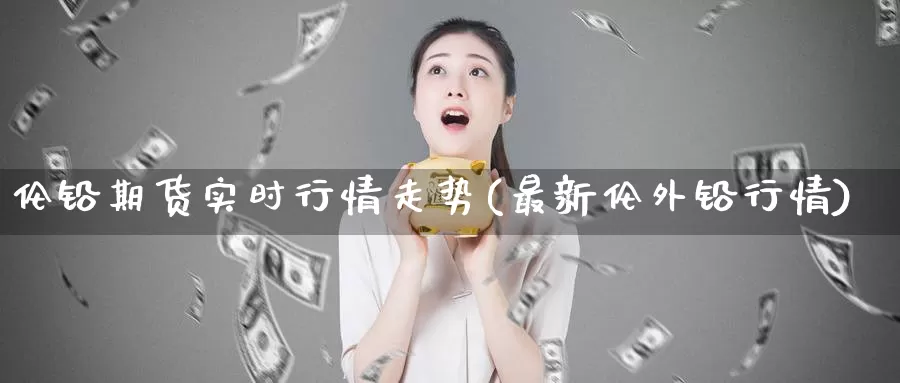 伦铅期货实时行情走势(最新伦外铅行情)