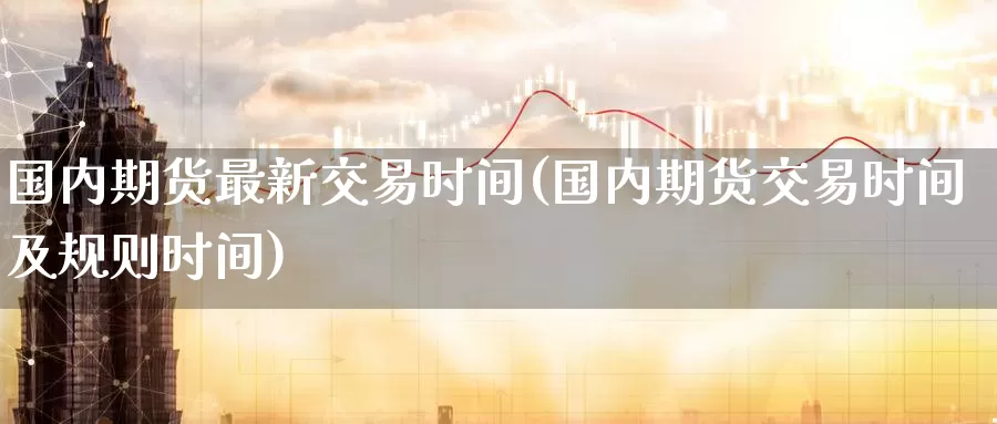国内期货最新交易时间(国内期货交易时间及规则时间)