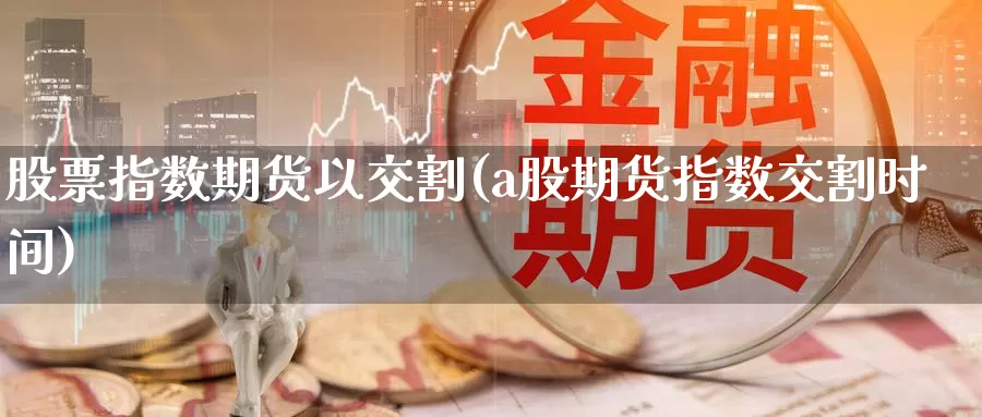 股票指数期货以交割(a股期货指数交割时间)