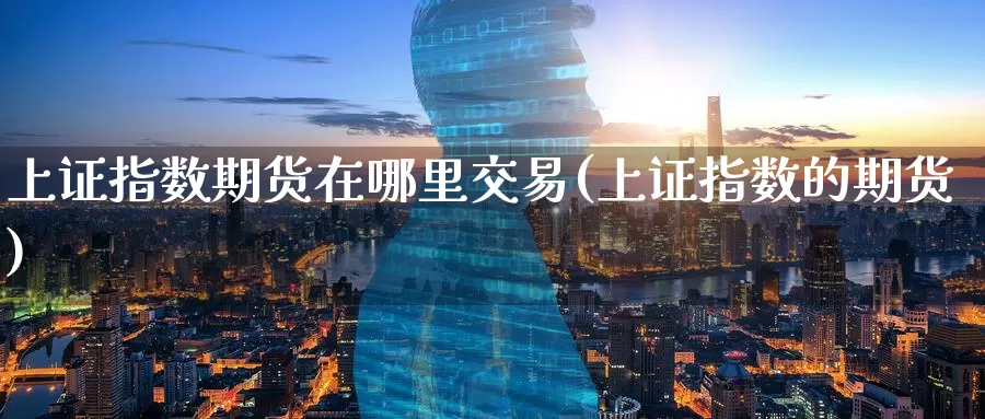 上证指数期货在哪里交易(上证指数的期货)