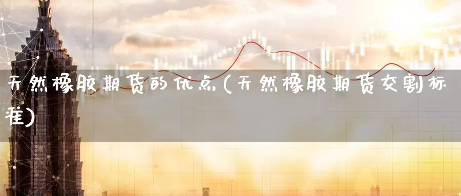 天然橡胶期货的优点(天然橡胶期货交割标准)