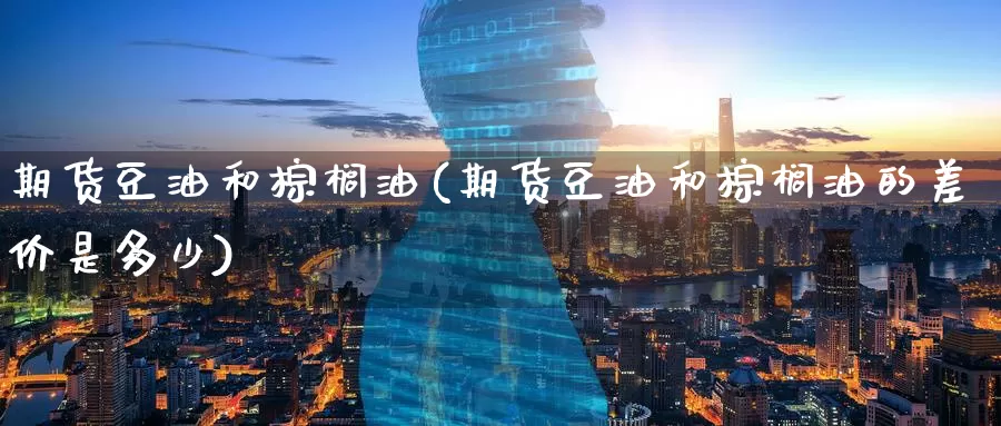 期货豆油和棕榈油(期货豆油和棕榈油的差价是多少)