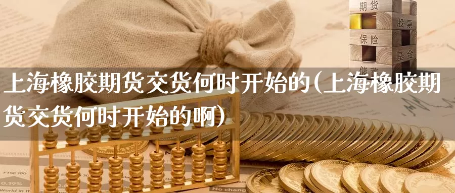 上海橡胶期货交货何时开始的(上海橡胶期货交货何时开始的啊)