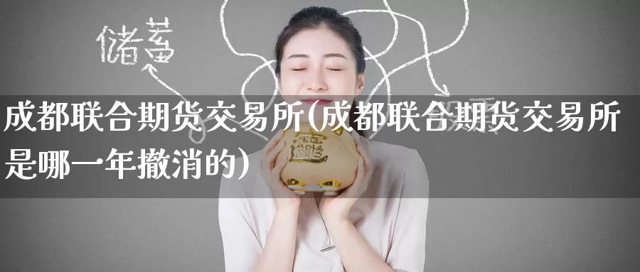 成都联合期货交易所(成都联合期货交易所是哪一年撤消的)