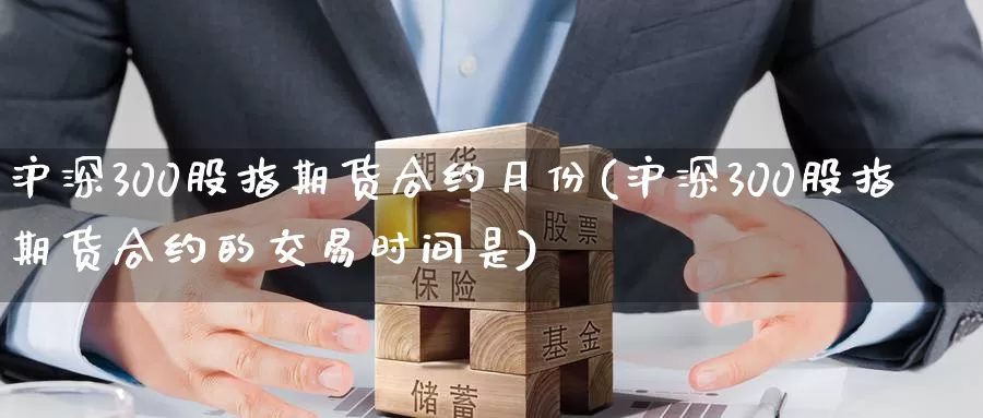 沪深300股指期货合约月份(沪深300股指期货合约的交易时间是)
