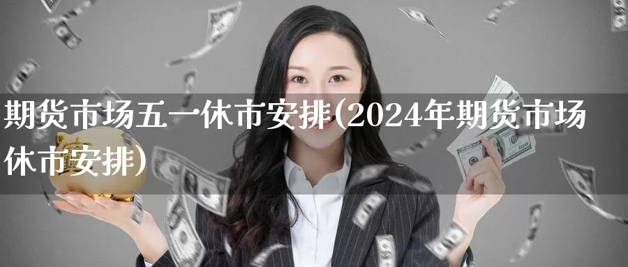 期货市场五一休市安排(2024年期货市场休市安排)