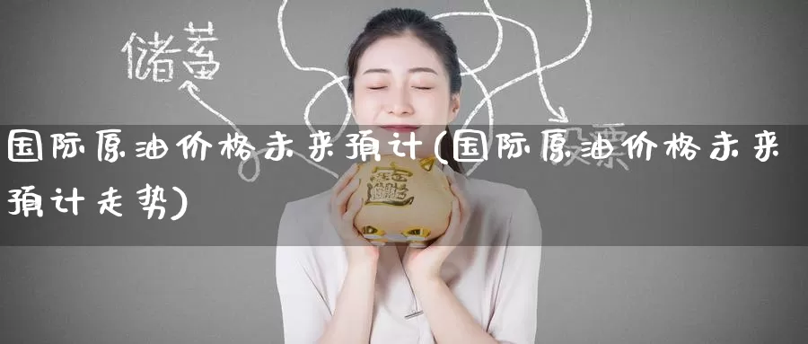 国际原油价格未来预计(国际原油价格未来预计走势)