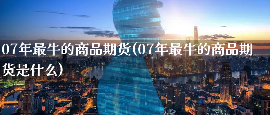 07年最牛的商品期货(07年最牛的商品期货是什么)