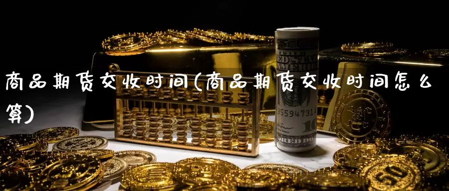 商品期货交收时间(商品期货交收时间怎么算)