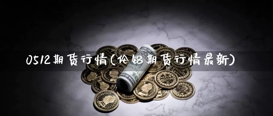 0512期货行情(伦铝期货行情最新)