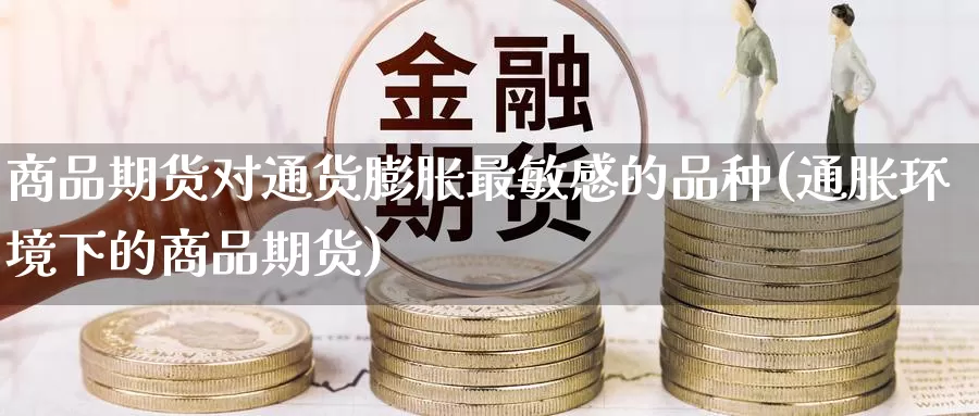 商品期货对通货膨胀最敏感的品种(通胀环境下的商品期货)